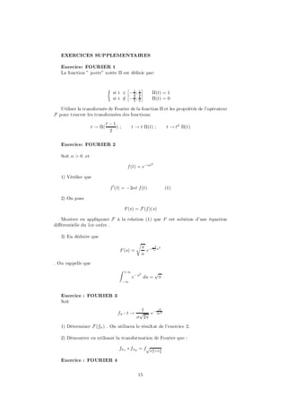 EXERCICES SUPPLEMENTAIRES

   Exercice: FOURIER 1
   La fonction ” porte” notée ¦ est dé…nie par:


                             ½          £         ¤
                                 si t 2 £ ¡ 1 ; 1 ¤
                                            2 2
                                                         ¦(t) = 1
                                 si t 2 ¡ 1 ; 1
                                      =     2 2
                                                         ¦(t) = 0

   Utiliser la transformée de Fourier de la fonction ¦ et les propriétés de l’opérateur
F pour trouver les transformées des fonctions:
                             t¡1
                    t ! ¦(       );          t ! t ¦(t) ;            t ! t2 ¦(t)
                              2


   Exercice: FOURIER 2

   Soit ® > 0 .et
                                                        2
                                         f (t) = e¡®t

   1) Véri…er que

                              f 0(t) = ¡2®t f (t)                    (1)

   2) On pose

                                        F (s) = F (f )(s)

   Montrer en appliquant F à la relation (1) que F est solution d’une équation
di¤érentielle du 1er ordre .

   3) En déduire que
                                               r
                                                    ¼ ¡ ¼2 s2
                                     F (s) =          e a
                                                    a

. On rappelle que
                                    Z   +1
                                                2            p
                                             e¡ u du =           ¼
                                        ¡1



   Exercice : FOURIER 3
   Soit
                                                 1      t2
                                   f¾ : t !     p   e¡ 2¾2
                                               ¾ 2¼

   1) Déterminer F (f¾ ) . On utilisera le résultat de l’exercice 2.

   2) Démontrer en utilisant la transformation de Fourier que :

                                    f¾ 1 ¤ f ¾2 = fp¾ 2+¾ 2
                                                         1       2


   Exercice : FOURIER 4


                                                15
 
