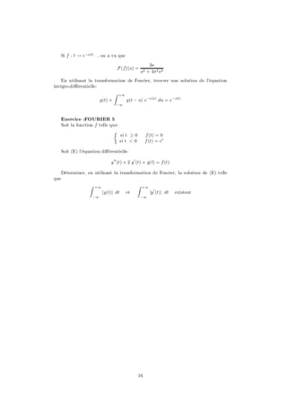 Si f : t ! e¡ajtj . on a vu que

                                                            2a
                                          F (f)(s) =
                                                        a2 + 4¼ 2 s 2
    En utilisant la transformation de Fourier, trouver une solution de l’équation
intégro-di¤érentielle:
                                      Z   +1
                             y(t) +            y(t ¡ u) e¡aju j du = e¡ ajt j
                                      ¡1



      Exercice :FOURIER 5
      Soit la fonction f telle que:
                                 ½
                                           si t ¸ 0        f (t) = 0
                                           si t < 0        f (t) = et

      Soit (E) l’équation di¤érentielle:

                                  y 00 (t) + 2 y 0 (t) + y(t) = f (t)

      Déterminer, en utilisant la transformation de Fourier, la solution de (E) telle
que
                    Z   +1                          Z   +1
                              jy(t)j dt        et            jy 0 (t)j dt   existent
                        ¡1                             ¡1




                                                      16
 