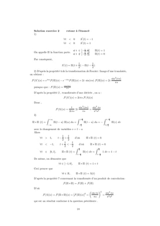 Solution exercice 2               retour à l’énoncé
   1)
                                8t     < 0          ¤0 (t) = ¡1
                                8t     < 0          ¤0 (t) = 1

                                                   £        ¤
                                            si t 2 £¡ 1 ; 1 ¤      ¦(t) = 1
   On appelle ¦ la fonction porte.                    2 2
                                            si t 2 ¡ 1 ; 1
                                                 =    2 2          ¦(t) = 0

   Par conséquent,
                                             1         1
                               ¤0 (t) = ¦(t + ) ¡ ¦(t ¡ )
                                             2         2
   2) D’après la propriété 4.de la transformation de Fourier: Image d’une translatée,
on obtient :
                                                                                           sin 2 (¼s)
 F (¤0 )(s) = e i¼ s F(¦)(s) ¡ e ¡i¼s F (¦)(s) = 2i sin(¼s) F(¦)(s) = 2i
                                                                                               ¼s
                                 s in(¼s)
   puisque que : F (¦)(s) =          ¼s

   D’après la propriété 2 , transformée d’une dérivée , on a :
                                F (¤0 )(s) = 2i¼s F (¤)(s)
   Donc ,
                                         1     sin 2 (¼s)   sin2 ¼s
                          F (¤)(s) =        2i            =
                                       2i¼s        ¼s        ¼2 s 2
   3)
                Z   +1                         Z    +1                         Z    t¡ 1
                                                     2                                 2
  ¦ ¤ ¦ (t) =            ¦(t ¡ u) ¦(u) du =              ¦(t ¡ u) du = ¡                   ¦(v) dv
                ¡1                                 ¡1
                                                    2                              t+ 1
                                                                                      2

   avec le changement de variables v = t ¡ u
   Alors
                          1    1
        8t > 1;       t¡ >           d’où      ¦ ¤ ¦ (t) = 0
                          2    2
                            1      1
        8t < ¡1;        t+ <¡            d’où      ¦ ¤ ¦ (t) = 0
                            2      2
                                      Z 1              Z 1
                                         2                2
        8t 2 [0; 1];      ¦ ¤ ¦ (t) =        ¦(v) dv =       1 dv = 1 ¡ t
                                                t¡ 1
                                                   2
                                                                     t¡ 1
                                                                        2

   De même, on démontre que
                            8t 2 [¡1; 0];        ¦ ¤ ¦ (t) = 1 + t
   Ceci prouve que
                               8t 2 R;        ¦ ¤ ¦ (t) = ¤(t)
   D’après la propriété 7 concernant la transformée d’un produit de convolution:
                                F (¦ ¤ ¦) = F (¦) £ F(¦)
   D’où
                                                             µ            ¶2
                                                         2       sin ¼s            sin2 ¼s
            F(¤)(s) = F (¦ ¤ ¦)(s) = [F (¦)(s)] =                              =
                                                                   ¼s               ¼ 2 s2
   qui est un résultat conforme à la question précédente .


                                               18
 