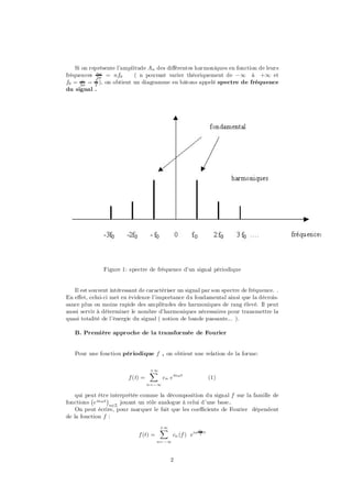 Si on représente l’amplitude An des di¤érentes harmoniques en fonction de leurs
fréquences n! = nf0
             2¼
                            ( n pouvant varier théoriquement de ¡1 à +1 et
       !    1
f0 = 2¼ = T ), on obtient un diagramme en bâtons appelé spectre de fréquence
du signal .




               Figure 1: spectre de fréquence d’un signal périodique


   Il est souvent intéressant de caractériser un signal par son spectre de fréquence. .
En e¤et, celui-ci met en évidence l’importance du fondamental ainsi que la décrois-
sance plus ou moins rapide des amplitudes des harmoniques de rang élevé. Il peut
aussi servir à déterminer le nombre d’harmoniques nécessaires pour transmettre la
quasi totalité de l’énergie du signal ( notion de bande passante... ).

   B. Première approche de la transformée de Fourier


   Pour une fonction périodique f , on obtient une relation de la forme:

                                   +1
                                   X
                         f (t) =          cn e in!t                (1)
                                   n=¡1

    qui peut être interprétée comme la décomposition du signal f sur la famille de
          ¡     ¢
fonctions e in!t n2Z jouant un rôle analogue à celui d’une base..
    On peut écrire, pour marquer le fait que les coe¢cients de Fourier dépendent
de la fonction f :
                                        +1
                                        X                 2¼
                             f (t) =           cn (f ) ein T   t

                                       n= ¡1



                                             2
 