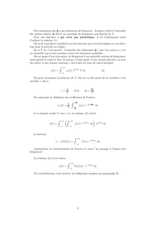 On remarquera que n a une dimension de fréquence . Lorsque n décrit l’ensemble
                          T
des entiers relatifs, n décrit un ensemble de fréquences qui dépend de T .
                      T
    Pour une fonction f qui n’est pas périodique, il est évidemment exclu
d’utiliser la relation (1)..
    On peut cependant considérer qu’une fonction qui n’est périodique est une fonc-
tion dont la période est in…nie .
    Or si T est ”très grand”, l’ensemble des fréquences n ( que l’on notera s ) est
                                                           T
un ensemble qui couvre presque toutes les fréquences possibles.
    On est passé d’une succession de fréquences à un ensemble continu de fréquences;
aussi quand il s’agit de faire la somme, il faut passer d’une somme discrète, au sens
des séries, à une somme continue, c’est-à-dire au sens du calcul intégral:
                            Z   +1
                  f (t) =            cs (f ) e2i¼ st T ds                     (2)
                               ¡1

    On peut remarquer la présence de T. On est en fait passé de la variable n à la
variable s .On a :


                                     n                              dn
                                s=             d’où          ds =
                                     T                              T
   En reprenant la dé…nition des coe¢cients de Fourier,
                                          Z    +T
                                     1          2                   n
                           cn (f ) =                    f (u) e¡2i¼ T u du
                                     T        ¡T
                                               2


   et en faisant tendre T vers +1, la relation (2) s’écrit:

                           Z   +1   µZ    +1                    ¶
                 f (t) =                       f (u) e¡ 2i¼su du e2i¼st ds
                            ¡1           ¡1



   la fonction
                                               Z   +1
                       s ! F (f )(s) =                    f (u) e¡ 2i¼su du
                                               ¡1

    représentant la transformation de Fourier et aussi ”un passage à l’espace des
fréquences”.

   La relation (2) s’écrit alors:
                                      Z   +1
                            f (t) =            F (f )(s) e¡ 2i¼st ds
                                         ¡1

   Ces considérations vont motiver les dé…nitions données au paragraphe II .




                                                    3
 