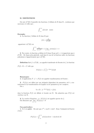 II. DEFINITIONS

  On note L1 (R) l’ensemble des fonctions f dé…nies de R dans R , continues par
morceaux et telles que :

                                 Z   +1
                                          jf (t)j dt   existe
                                     ¡1

Exemples
  1. La fonction f dé…nie de R dans R par:
                                                     1
                                       f (t) =
                                                   1 + t2

appartient à L1 (R) car
                       Z   +1
                                  1
                                       dt = 2 lim arctan(x) = ¼
                        ¡1      1 + t2       x!+1


    2 Par contre, la fonction g dé…nie de R dans R par g(t) = t n’appartient pas à
L1 (R) . De façon plus générale, sauf dans le cas de la fonction nulle, les fonctions
polynômes n’appartiennent pas à L1 (R).


   De…nition Soit f 2 L1 (R) , on appelle transformée de Fourier de f; la fonction

F (f ) : R ! C telle que
                                            R +1
                             F (f )(s) =     ¡1
                                                   e¡ 2i¼st f (t)dt



   Remarques:
   1. L’application F : f ! F (f ) est appelée transformation de Fourier :

    2. F (f )(s) est dé…ni par une intégrale dépendant du paramètre réel s, con-
trairement à la transformation de Laplace où le paramètre p est complexe.
    On a
                                   ¯             ¯
                           8s 2 R ¯e ¡2i¼ stf (t)¯ = jf (t)j

donc la fonction F (f ) est dé…nie et bornée sur R. On admettra que F (f ) est
continue sur R .

   3. La courbe d’équation y = jF (f )(s)j est appelée spectre de f .
   On démontre que lim jF (f )(s)j = 0
                      jsj !1




    Cas particuliers
    1. Si f est paire . On sait que eiµ = cos µ + i sin µ . Donc l’intégrale de Fourier
s’écrit :

                                 Z   +1
                   F (f )(s) =            f (t)(cos 2¼st ¡ i sin 2¼st) dt
                                  ¡1



                                               4
 