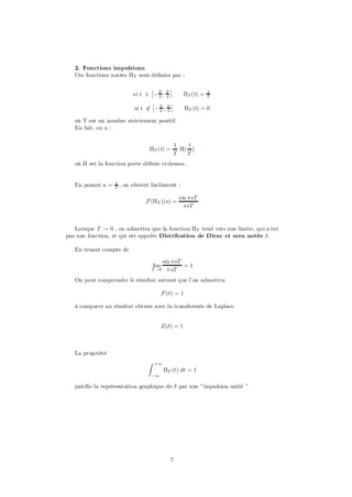 2. Fonctions impulsions
   Ces fonctions notées ¦T sont dé…nies par :

                                  £               ¤
                            si t 2 ¡ T ;
                                     2
                                              T
                                              2         ¦T (t) =   1
                                                                   T
                                    £       ¤
                             si t 2 ¡ T ; T
                                  =   2 2                ¦T (t) = 0

   où T est un nombre strictement positif.
   En fait, on a :


                                                      1   t
                                   ¦T (t) =             ¦( )
                                                      T   T
   où ¦ est la fonction porte dé…nie ci-dessus .


   En posant u =   t
                   T
                       , on obtient facilement :

                                                       sin ¼sT
                                 F (¦T )(s) =
                                                         ¼sT



   Lorsque T ! 0 , on admettra que la fonction ¦T tend vers une limite, qui n’est
pas une fonction, et qui est appelée Distribution de Dirac et sera notée ±:

   En tenant compte de

                                             sin ¼sT
                                      lim            =1
                                      T !0     ¼ sT
   On peut comprendre le résultat suivant que l’on admettra:

                                            F (±) = 1

   à comparer au résultat obtenu avec la transformée de Laplace


                                            L(±) = 1



   La propriété
                                  Z    +1
                                             ¦T (t) dt = 1
                                      ¡1

   justi…e la représentation graphique de ± par une ”impulsion unité ”




                                                  7
 