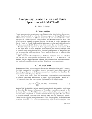 Computing Fourier Series and Power
Spectrum with MATLAB
By Brian D. Storey
1. Introduction
Fourier series provides an alternate way of representing data: instead of represent-
ing the signal amplitude as a function of time, we represent the signal by how much
information is contained at diﬀerent frequencies. If you ever watched the blink-
ing lights on a stereo equalizer then you have seen Fourier analysis at work. The
lights represent whether the music contains lots of bass or treble. Jean Baptiste
Joseph Fourier, a French Mathematician who once served as a scientiﬁc adviser to
Napoleon, is credited with the discovery of the results that now bear his name.
Fourier analysis is important in data acquisition just as it is in stereos. Just
as you might want to boost the power of the bass on your stereo you might want
to ﬁlter out high frequency noise from the nearby radio towers in Needham when
you are conducting a lab experiment. Fourier analysis allows you to isolate certain
frequency ranges.
This document will describe some of the basics of Fourier series and will show
you how you can easily perform this analysis using MATLAB. While MATLAB
makes it easy to translate a signal from the time domain to the frequency domain,
one must understand how to interpret the data in the frequency domain.
2. The Math Part
This section will not provide rigorous derivations of Fourier series and it’s proper-
ties; those topics will be covered later in one of your math classes. This section will
show the general nature of the Fourier series and how transform functions from the
time domain to the frequency domain.
A Fourier series takes a signal and decomposes it into a sum of sines and cosines
of diﬀerent frequencies. Assume that we have a signal that last for 1 second, 0 <
t < 1, we conjecture that can represent that signal by the inﬁnite series
f(t) = a0 +
∞
n=1
(ansin(2πnt) + bncos(2πnt)) (2.1)
where f(t) is the signal in the time domain, and an and bn are unknown coeﬃcients
of the series. The integer, n, has units of Hertz(Hz)=1/s and corresponds to the
frequency of the wave. We will not prove in this section that the series converges or
that this series can provide an accurate representation of any signal. We will ’prove’
by example to show that this series actually works and can reconstruct signals.
Formal proofs will come later in your career. Note the we deﬁned the Fourier series
on a time interval 0 < t < 1, but we can also do a make the above equation work
TEX Paper
 