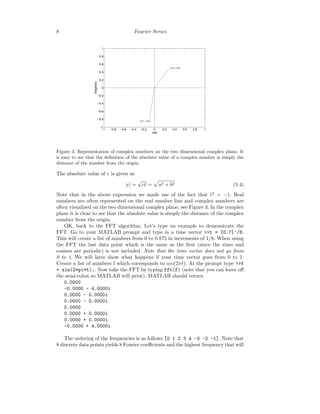 8 Fourier Series
−1 −0.8 −0.6 −0.4 −0.2 0 0.2 0.4 0.6 0.8 1
−1
−0.8
−0.6
−0.4
−0.2
0
0.2
0.4
0.6
0.8
1
0.3 + 0.5 i
−0.1 − 0.8 i
real
imaginary
Figure 3. Representation of complex numbers on the two dimensional complex plane. It
is easy to see that the deﬁnition of the absolute value of a complex number is simply the
distance of the number from the origin.
The absolute value of c is given as
|c| =
√
c¯c = a2 + b2 (5.4)
Note that in the above expression we made use of the fact that i2
= −1. Real
numbers are often represented on the real number line and complex numbers are
often visualized on the two dimensional complex plane, see Figure 3. In the complex
plane it is clear to see that the absolute value is simply the distance of the complex
number from the origin.
OK, back to the FFT algorithm. Let’s type an example to demonstrate the
FFT. Go to your MATLAB prompt and type in a time vector >>t = [0:7]’/8.
This will create a list of numbers from 0 to 0.875 in increments of 1/8. When using
the FFT the last data point which is the same as the ﬁrst (since the sines and
cosines are periodic) is not included. Note that the time vector does not go from
0 to 1. We will later show what happens if your time vector goes from 0 to 1.
Create a list of numbers f which corresponds to sin(2πt). At the prompt type >>f
= sin(2*pi*t);. Now take the FFT by typing fft(f) (note that you can leave oﬀ
the semi-colon so MATLAB will print). MATLAB should return
0.0000
-0.0000 - 4.0000i
0.0000 - 0.0000i
0.0000 - 0.0000i
0.0000
0.0000 + 0.0000i
0.0000 + 0.0000i
-0.0000 + 4.0000i
The ordering of the frequencies is as follows [0 1 2 3 4 -3 -2 -1]. Note that
8 discrete data points yields 8 Fourier coeﬃcients and the highest frequency that will
 