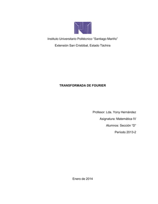 Instituto Universitario Politécnico “Santiago Mariño”
Extensión San Cristóbal, Estado Táchira
TRANSFORMADA DE FOURIER
Profesor: Lda. Yony Hernández
Asignatura: Matemática IV
Alumnos: Sección “D”
Período 2013-2
Enero de 2014
 