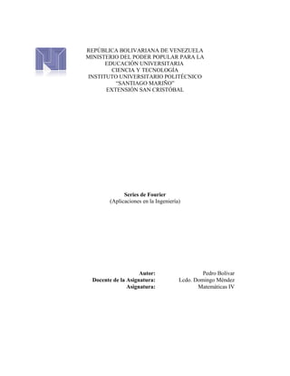 REPÚBLICA BOLIVARIANA DE VENEZUELA
MINISTERIO DEL PODER POPULAR PARA LA
EDUCACIÓN UNIVERSITARIA
CIENCIA Y TECNOLOGÍA
INSTITUTO UNIVERSITARIO POLITÉCNICO
“SANTIAGO MARIÑO”
EXTENSIÓN SAN CRISTÓBAL
Series de Fourier
(Aplicaciones en la Ingeniería)
Autor: Pedro Bolívar
Docente de la Asignatura: Lcdo. Domingo Méndez
Asignatura: Matemáticas IV
 