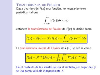 Transformada de Fourier
Dada una funci´on f (x) una funci´on, no necesariamente
peri´odica, tal que
∞
−∞
|f (x)| dx < ∞
entonces la transformada de Fourier de f (x) se deﬁne como
ˆf (ω) = F(ω) = F {f (x)} =
∞
−∞
f (x) e−ω i x
dx
La transformada inversa de Fourier de F(ω) se deﬁne como
f (x) = F−1
{F(ω)} =
1
2 π
∞
−∞
F(ω) e+i x ω
dω
En el contexto de las se˜nales se usa el s´ımbolo j en lugar de i y
se usa como variable independiente t.
 