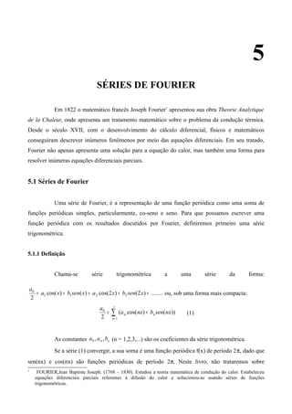 5
SÉRIES DE FOURIER
Em 1822 o matemático francês Joseph Fourier1
apresentou sua obra Theorie Analytique
de la Chaleur, onde apresenta um tratamento matemático sobre o problema da condução térmica.
Desde o século XVII, com o desenvolvimento do cálculo diferencial, físicos e matemáticos
conseguiram descrever inúmeros fenômenos por meio das equações diferenciais. Em seu tratado,
Fourier não apenas apresenta uma solução para a equação do calor, mas também uma forma para
resolver inúmeras equações diferenciais parciais.
5.1 Séries de Fourier
Uma série de Fourier, é a representação de uma função periódica como uma soma de
funções periódicas simples, particularmente, co-seno e seno. Para que possamos escrever uma
função periódica com os resultados discutidos por Fourier, definiremos primeiro uma série
trigonométrica.
5.1.1 Definição
Chama-se série trigonométrica a uma série da forma:
........)2()2cos()()cos(
2
2211
0
+++++ xsenbxaxsenbxa
a
ou, sob uma forma mais compacta:
∑
∞
=
++
1
0
))()cos((
2 n
nn nxsenbnxa
a
(1)
As constantes nn baa ,,0 (n = 1,2,3,...) são os coeficientes da série trigonométrica.
Se a série (1) convergir, a sua soma é uma função periódica f(x) de período 2π, dado que
sen(nx) e cos(nx) são funções periódicas de período 2π. Neste livro, não trataremos sobre
1
FOURIER,Jean Baptiste Joseph. (1768 – 1830). Estudou a teoria matemática de condução do calor. Estabeleceu
equações diferenciais parciais referentes à difusão do calor e solucionou-as usando séries de funções
trigonométricas.
 
