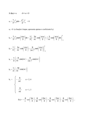 3. f(x) = x -3 < x < 3
ao =
3
1
∫∫ −−
=
3
3
2
3
3 2
x
dxx = 0
an = 0 (a função é ímpar, apresenta apenas o coeficiente bn)
bn =
3
1
3
3
3
3 3
cos
3
3
cos.
3
.
3
1
3 −
− 











+





−=





∫∫ dx
xn
n
xn
n
x
dx
xn
senx
π
π
π
π
π
bn =
3
1
( )
3
3
2
3
9
3
cos.
3
.
−














+





−
xn
sen
n
xn
n
x π
π
π
π
bn =
3
1
( )
( )
( )







−
−
π
π
π
π
n
n
n
n
cos
9
cos.
9
. 2
bn =
3
1
( )




 −
π
π
n
n
cos.
18
.
bn =
πn
6
− n = 2, 4
πn
6
n = 1, 3
f(x) = +
π
6
sen 





3
1 πx
-
π2
6
sen 





3
2 πx
+
π3
6
sen 





3
3 πx
-
π4
6
sen 





3
4 πx
...
 
