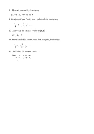 8. Desenvolver em séries de co-senos:
g(x) = 1 – x , com 0 ≤ x ≤ 3
9. Através da série de Fourier para a onda quadrada, mostrar que:
.......
7
1
5
1
3
1
1
4
+−+−=
π
10. Desenvolver em séries de Fourier de [-π,π]:
f(x) = 2x – 7
11. Através da série de Fourier para a onda triangular, mostrar que:
.......
5
1
3
1
1
8 22
2
+++=
π
12. Desenvolver em séries de Fourier:
f(x) = 0 , -4 < x < 0
ex
, 0 < x < 4.
 