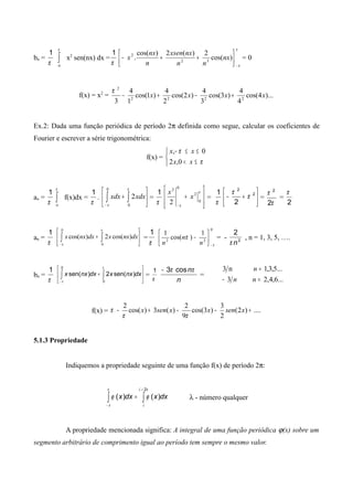 bn =
π
1
∫
π
π-
x2
sen(nx) dx =
π
1
π
π−






++− )cos(
2)(2)cos(
. 32
2
nx
nn
nxxsen
n
nx
x = 0
f(x) = x2
= )...4cos(
4
4
)3cos(
3
4
)2cos(
2
4
)1cos(
1
4
3 2222
2
xxxx +−+−
π
Ex.2: Dada uma função periódica de período 2π definida como segue, calcular os coeficientes de
Fourier e escrever a série trigonométrica:
f(x) =



≤<
≤≤−
π
π
xx
xx
0,2
0,
ao =
π
1
∫
π
π-
f(x)dx =
π
1
. 





+ ∫∫−
π
π 0
0
2xdxxdx =
π
1








+
−
π
π
0
2
02
2
x
x
=
π
1






+− 2
2
2
π
π
=
π
π
2
2
=
2
π
an =
π
1






+ ∫∫−
π
π 0
0
)cos(2)cos( dxnxxdxnxx =
π
1 0
22
1
)cos(
1
π
π
−






−
n
n
n
= - 2
2
nπ
, n = 1, 3, 5, ….
bn =
π
1






+ ∫∫−
π
π 0
0
)sen(2)sen( dxnxxdxnxx =
π
1
n
nππ cos3−
=
n3
n3
− ...6,4,2
...5,3,1
=
=
n
n
f(x) = ....)2(
2
3
)3cos(
9
2
)(3)cos(
2
+−−+− xsenxxsenx
ππ
π
5.1.3 Propriedade
Indiquemos a propriedade seguinte de uma função f(x) de período 2π:
∫∫
+
−
=
πλ
λ
π
π
ϕϕ
2
)()( dxxdxx λ - número qualquer
A propriedade mencionada significa: A integral de uma função periódica ϕ(x) sobre um
segmento arbitrário de comprimento igual ao período tem sempre o mesmo valor.
 