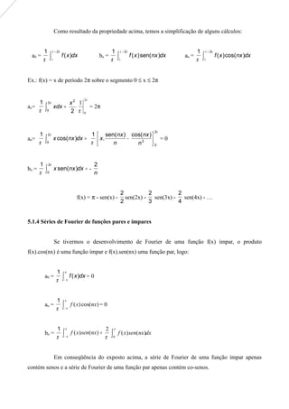 Como resultado da propriedade acima, temos a simplificação de alguns cálculos:
a0 =
π
1
∫
+ πλ
λ
2
)( dxxf bn =
π
1
∫
+ πλ
λ
2
)sen()( dxnxxf an =
π
1
∫
+ πλ
λ
2
)cos()( dxnxxf
Ex.: f(x) = x de período 2π sobre o segmento 0 ≤ x ≤ 2π
ao=
π
1
2
2
2
0
x
xdx =∫
π
π
π
2
0
1
= 2π
an=
π
1
=∫ dxnxx )cos(
2
0
π
π
1
π2
0
2
)cos()sen(
. 





−
n
nx
n
nx
x = 0
bn =
π
1
=∫ dxnxx )sen(
2
0
π
-
n
2
f(x) = π - sen(x) -
2
2
sen(2x) -
3
2
sen(3x) -
4
2
sen(4x) - …
5.1.4 Séries de Fourier de funções pares e ímpares
Se tivermos o desenvolvimento de Fourier de uma função f(x) ímpar, o produto
f(x).cos(nx) é uma função ímpar e f(x).sen(nx) uma função par, logo:
a0 =
π
1
∫−
π
π
dxxf )( = 0
an =
π
1
∫−
π
π
)cos()( nxxf = 0
bn =
π
1
∫−
=
π
π π
2
)()( nxsenxf dxnxsenxf∫
π
0
)()(
Em conseqüência do exposto acima, a série de Fourier de uma função ímpar apenas
contém senos e a série de Fourier de uma função par apenas contém co-senos.
 