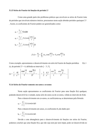5.1.5 Séries de Fourier de funções de período 2
Como uma grande parte dos problemas práticos que envolvem as séries de Fourier trata
de períodos que envolvem números inteiros, procuramos nesta seção abordar períodos quaisquer 2
. Assim, os coeficientes de Fourier podem ser generalizados como:
ao =

1
∫−


dxxf )(
an =

1
∫−






 
dx
xn
xf
π
cos)(
bn =

1
∫−






 
dx
xn
senxf
π
)(
∑
∞
=
++=
1
0
))()cos((
2
)(
n
nn
xn
senb
xn
a
a
xf

ππ
Como exemplo, apresentamos o desenvolvimento em série de Fourier da função periódica f(x) =
|x|, de período 2 = 6, definida no intervalo [ 3− ,3].
|x| =
2

- 2
4
π

.












++ 
2
3
3
cos
1
cos
xx ππ
=
2
3
- 2
3.4
π
.












++ 2
3
3
3
cos
1
3
cos
xx ππ
5.1.6 Séries de Fourier somente em senos e co-senos
Nesta seção apresentamos os coeficientes de Fourier para uma função f(x) qualquer,
podendo desenvolvê-la à vontade, numa série de senos ou de co-senos, válida no intervalo de (0,π).
Para o desenvolvimento em co-senos, os coeficientes an se determinam pela fórmula:
an = dxnxxf∫
π
π 0
)cos()(
2
Para o desenvolvimento em senos, os coeficientes bn são dados por:
bn = dxnxsenxf∫
π
π 0
)()(
2
Devido a esta abrangência para o desenvolvimento de funções em séries de Fourier,
podemos concluir que uma função f(x), que não seja nem par nem ímpar, pode ser desenvolvida no
 