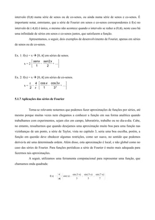 intervalo (0,π) numa série de senos ou de co-senos, ou ainda numa série de senos e co-senos. É
importante notar, entretanto, que a série de Fourier em senos e co-senos correspondentes à f(x) no
intervalo de (-π,π) é única, o mesmo não acontece quando o intervalo se reduz a (0,π), neste caso há
uma infinidade de séries em senos e co-senos juntos, que satisfazem a função.
Apresentamos, a seguir, dois exemplos de desenvolvimento de Fourier, apenas em séries
de senos ou de co-senos.
Ex. 1: f(x) = x  [0, π] em séries de senos.
x = 2 





+− 
2
2
1
xsensenx
Ex. 2: f(x) = x  [0, π] em séries de co-senos.
x =
π
π 4
2
− 





+− 2
3
3cos
1
cos xx
5.1.7 Aplicações das séries de Fourier
Torna-se relevante notarmos que podemos fazer aproximações de funções por séries, até
mesmo porque muitas vezes nem chegamos a conhecer a função em sua forma analítica quando
trabalhamos com experimentos, sejam eles em campo, laboratório, trabalho ou no dia-a-dia. Cabe,
no entanto, ressaltarmos que quando desejamos uma aproximação muito boa para uma função nas
vizinhanças de um ponto, a série de Taylor, vista no capítulo 3, seria uma boa escolha, porém, a
função em questão deve obedecer algumas restrições, como ser suave, no sentido que podemos
derivá-la até uma determinada ordem. Além disso, esta aproximação é local, e não global como no
caso das séries de Fourier. Para funções periódicas a série de Fourier é muito mais adequada para
fazermos tais aproximações.
A seguir, utilizamos uma ferramenta computacional para representar uma função, que
chamamos onda quadrada:
f( )x .4
π
sin( )x
sin( ).3 x
3
sin( ).5 x
5
sin( ).7 x
7
 