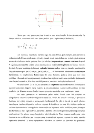 0 5 10
2
1
0
1
2
f( )x
x
Notar que, com quatro parcelas, já ocorre uma aproximação da função desejada. Se
fossem infinitas, o resultado seria uma forma perfeita para a representação da função:
f(x) =
π
π
<≤
<<−−
x
x
0,1
0,1
Em cursos de engenharia ou tecnologia na área elétrica, por exemplo, consideramos a
onda um sinal elétrico, sendo que a primeira parcela sendo nula, indica que o sinal estaria acima e
abaixo do nível zero. Assim, pode-se dizer que ela é o componente de corrente contínua do sinal.
A segunda parcela [(4/π). sen(x)] tem o mesmo período ou mesma freqüência (inverso do período)
do sinal. Por esta igualdade, é chamada oscilação fundamental do sinal. As parcelas seguintes têm
freqüências múltiplas [(4/3π).sen(3x), (4/5π).sen(5x), ...] da fundamental e são chamadas oscilações
harmônicas ou simplesmente harmônicos do sinal. Portanto, pode-se dizer que todo sinal
periódico é formado por um componente contínuo (que pode ser nulo), uma oscilação fundamental
e oscilações harmônicas. Um sinal senoidal puro tem somente a oscilação fundamental.
Os coeficientes an e bn são, na realidade, as amplitudes de cada harmônico. Notar que só
existem harmônicos ímpares neste exemplo e, se consideramos o componente contínuo no sinal
quadrado, ele deixa de ser uma função ímpar e, portanto, nem todos os ak precisam ser nulos.
Os sinais periódicos se transmitem pelos meios físicos como um conjunto de
componentes senoidais conforme respectivas séries de Fourier. Se o sinal é senoidal, o processo é
facilitado por existir somente o componente fundamental. Se não é, haverá em geral infinitos
harmônicos. Nenhum dispositivo real tem resposta de freqüência em uma faixa infinita. Assim, os
circuitos de transmissão e recepção de sinais devem ter largura de banda suficiente para a passagem
dos harmônicos mais significativos, de forma a permitir a reconstituição mais próxima possível do
sinal original. Em alguns casos, harmônicos são indesejáveis. Num processo usado para variar
iluminação em residências, por exemplo, onde o controle de algumas centenas de watts, isso não
representa problema. Já num equipamento industrial, de dezenas ou centenas de quilowatts,
 
