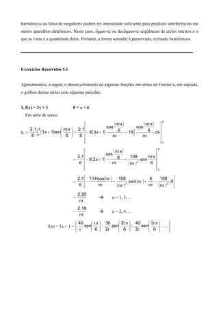harmônicos na faixa de megahertz podem ter intensidade suficiente para produzir interferências em
outros aparelhos eletrônicos. Neste caso, ligam-se ou desligam-se seqüências de ciclos inteiros e o
que se varia é a quantidade deles. Portanto, a forma senoidal é preservada, evitando harmônicos.
Exercícios Resolvidos 5.1
Apresentamos, a seguir, o desenvolvimento de algumas funções em séries de Fourier e, em seguida,
o gráfico destas séries com algumas parcelas:
1. f(x) = 3x + 1 0 < x < 6
Em série de senos:
bn = ( ) 





+∫ 6
13
6
1.2 6
0
xn
senx
π
= ( )
( ) ( ) 6
0
6
cos
186
cos
136
6
1.2












++− ∫ dx
n
xn
n
xn
x
π
π
π
π
= ( )
( )
( )
6
0
2
6
1086
cos
136
6
1.2












++−
xn
sen
nn
xn
x
π
ππ
π
=
( )
( )
( )
( )






−++− 0.
1086108cos114
6
1.2
22
ππ
π
ππ
π
nn
nsen
nn
n
=
πn
20.2
 n = 1, 3, ...
=
πn
18.2
 n = 2, 4, ...
f(x) = 3x + 1 = 





−





+





−






6
3
3
40
6
2
2
36
6
40 x
sen
x
sen
x
sen
π
π
π
π
π
π
 
