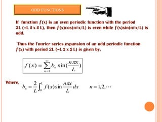 If function ƒ(x) is an even periodic function with the period
2L (–L ≤ x ≤ L), then ƒ(x)cos(nпx/L) is even while ƒ(x)sin(nпx/L) is
odd.
Thus the Fourier series expansion of an odd periodic function
ƒ(x) with period 2L (–L ≤ x ≤ L) is given by,
)sin()(
1 L
xn
bxf
n
n





Where,
,2,1sin)(
2
0
  ndx
L
xn
xf
L
b
L
n

ODD FUNCTIONS
 