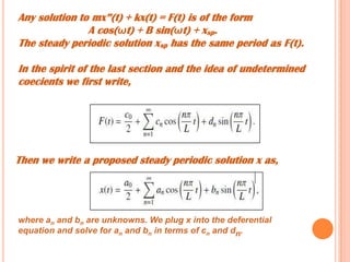 Any solution to mx”(t) + kx(t) = F(t) is of the form
A cos(ωt) + B sin(ωt) + xsp.
The steady periodic solution xsp has the same period as F(t).
In the spirit of the last section and the idea of undetermined
coecients we first write,
Then we write a proposed steady periodic solution x as,
where an and bn are unknowns. We plug x into the deferential
equation and solve for an and bn in terms of cn and dn.
 