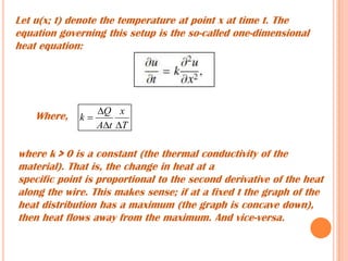 Let u(x; t) denote the temperature at point x at time t. The
equation governing this setup is the so-called one-dimensional
heat equation:
where k > 0 is a constant (the thermal conductivity of the
material). That is, the change in heat at a
specific point is proportional to the second derivative of the heat
along the wire. This makes sense; if at a fixed t the graph of the
heat distribution has a maximum (the graph is concave down),
then heat flows away from the maximum. And vice-versa.
Where,
T
x
tA
Q
k



 