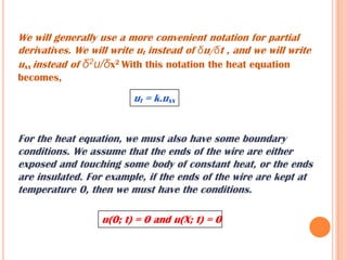 We will generally use a more convenient notation for partial
derivatives. We will write ut instead of δu/δt , and we will write
uxx instead of δ2u/δx2 With this notation the heat equation
becomes,
ut = k.uxx
For the heat equation, we must also have some boundary
conditions. We assume that the ends of the wire are either
exposed and touching some body of constant heat, or the ends
are insulated. For example, if the ends of the wire are kept at
temperature 0, then we must have the conditions.
u(0; t) = 0 and u(X; t) = 0
 