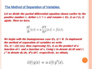The Method of Separation of Variables
Let us divide the partial differential equation shown earlier by the
positive number σ, define κ/σ ≡ α and rename α f(x, t) as f (x, t)
again. Then we have,
We begin with the homogeneous case f(x, t) ≡ 0. To implement
the method of separation of variables we write
T(x, t) = z(t) y(x), thus expressing T(x, t) as the product of a
function of t and a function of x. Using ̇z to denote dz/dt and y’,
y” to denote dy/dx, d2y/dx2, respectively, we obtain,
 