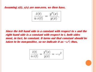 Assuming z(t), y(x) are non-zero, we then have,
Since the left hand side is a constant with respect to x and the
right hand side is a constant with respect to t, both sides
must, in fact, be constant. It turns out that constant should be
taken to be non-positive, so we indicate it as −ω2; thus,
 