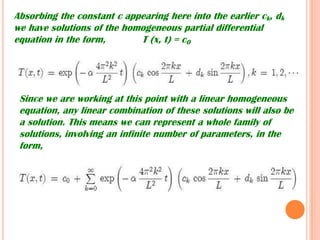 Absorbing the constant c appearing here into the earlier ck, dk
we have solutions of the homogeneous partial differential
equation in the form, T (x, t) = c0
Since we are working at this point with a linear homogeneous
equation, any linear combination of these solutions will also be
a solution. This means we can represent a whole family of
solutions, involving an infinite number of parameters, in the
form,
 