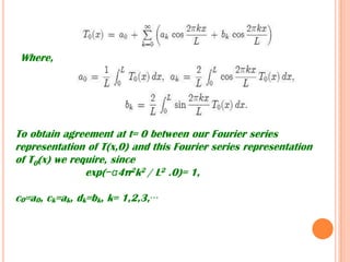 Where,
To obtain agreement at t= 0 between our Fourier series
representation of T(x,0) and this Fourier series representation
of T0(x) we require, since
exp(−α4π2k2 / L2 .0)= 1,
c0=a0, ck=ak, dk=bk, k= 1,2,3,···
 