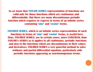 FOURIER SERIES, which is an infinite series representation of such
functions in terms of ‘sine’ and ‘cosine’ terms, is useful here.
Thus, FOURIER SERIES, are in certain sense, more UNIVERSAL than
TAYLOR’s SERIES as it applies to all continuous, periodic functions
and also to the functions which are discontinuous in their values
and derivatives. FOURIER SERIES a very powerful method to solve
ordinary and partial differential equation, particularly with
periodic functions appearing as non-homogenous terms.
As we know that TAYLOR SERIES representation of functions are
valid only for those functions which are continuous and
differentiable. But there are many discontinuous periodic
function which requires to express in terms of an infinite series
containing ‘sine’ and ‘cosine’ terms.
 