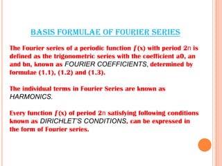 BASIS FORMULAE OF FOURIER SERIES
The Fourier series of a periodic function ƒ(x) with period 2п is
defined as the trigonometric series with the coefficient a0, an
and bn, known as FOURIER COEFFICIENTS, determined by
formulae (1.1), (1.2) and (1.3).
The individual terms in Fourier Series are known as
HARMONICS.
Every function ƒ(x) of period 2п satisfying following conditions
known as DIRICHLET’S CONDITIONS, can be expressed in
the form of Fourier series.
 