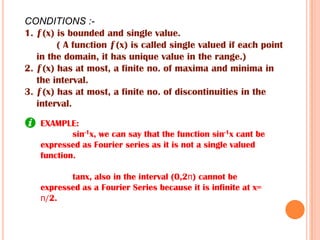 EXAMPLE:
sin-1x, we can say that the function sin-1x cant be
expressed as Fourier series as it is not a single valued
function.
tanx, also in the interval (0,2п) cannot be
expressed as a Fourier Series because it is infinite at x=
п/2.
CONDITIONS :-
1. ƒ(x) is bounded and single value.
( A function ƒ(x) is called single valued if each point
in the domain, it has unique value in the range.)
2. ƒ(x) has at most, a finite no. of maxima and minima in
the interval.
3. ƒ(x) has at most, a finite no. of discontinuities in the
interval.
 