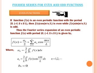 Fourier series for EVEN and ODD functions
If function ƒ(x) is an even periodic function with the period
2L (–L ≤ x ≤ L), then ƒ(x)cos(nпx/L) is even while ƒ(x)sin(nпx/L)
is odd.
Thus the Fourier series expansion of an even periodic
function ƒ(x) with period 2L (–L ≤ x ≤ L) is given by,
L
nx
a
a
xf
n
n

cos
2
)(
1
0




dxxf
L
a
L

0
0 )(
2
Where,
,2,1cos)(
2
0
  ndx
L
xn
xf
L
a
L
n

0nb
EVEN FUNCTIONS
 