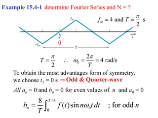 Example 15.4-1 determine Fourier Series and N = ?
4 and s
2
m
f T

 
0
2
4 rad/s
2
T
T
 

   
To obtain the most advantages form of symmetry,
we choose t1 = 0 s
0
Odd & Quarter-wave
All an = 0 and bn = 0 for even values of n and a0 = 0

/ 4
0
0
8
( )sin ; for odd
T
n
b f t n t dt n
T

 
 