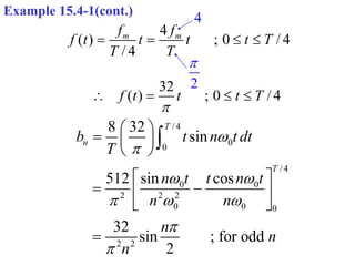 Example 15.4-1(cont.)
4
( ) ; 0 / 4
/ 4
m m
f f
f t t t t T
T T
   
2

4
32
( ) ; 0 / 4
f t t t T

   
/ 4
0
0
/ 4
0 0
2 2 2
0 0 0
2 2
8 32
sin
512 sin cos
32
sin ; for odd
2
T
n
T
b t n t dt
T
n t t n t
n n
n
n
n


 
  


 
  
 
 
 
 
 


 