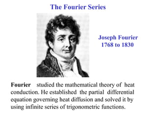The Fourier Series
Joseph Fourier
1768 to 1830
Fourier studied the mathematical theory of heat
conduction. He established the partial differential
equation governing heat diffusion and solved it by
using infinite series of trigonometric functions.
 