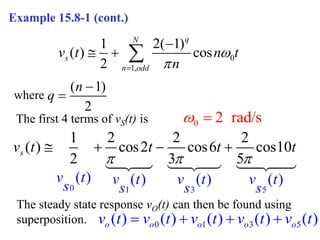 0
1,
1 2( 1)
( ) cos
2
q
N
s
n odd
v t n t
n




  
Example 15.8-1 (cont.)
( 1)
2
n
q


where
The first 4 terms of vS(t) is
0 1 3 5
1 2 2 2
( ) cos2 cos6 cos10
2 3
( ) ) ( ( )
5
( )
s
v t t
v t v t v t v t
s s s s
t t
  
   
0 2 rad/s
 
The steady state response vO(t) can then be found using
superposition. 0 1 3 5
( ) ( ) ( ) ( ) ( )
o o o o o
v t v t v t v t v t
   
 
