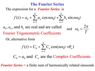 The Fourier Series
The expression for a Fourier Series is
0 0 0
1 1
( ) cos sin
N N
n n
n n
f t a a n t b n t
 
 
  
 
Fourier Series = a finite sum of harmonically related sinusoids
Or, alternative form
0 0
1
( ) cos( )
N
n n
n
f t C C n t
 

  

0, , and are real and are called
Fourier Trigonometric Coefficients
n n
a a b and 0
2
T

 
0 0 and are the Complex Coefficients
n
C a C

 