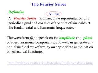 The Fourier Series
A Fourier Series is an accurate representation of a
periodic signal and consists of the sum of sinusoids at
the fundamental and harmonic frequencies.
Definition
N  
The waveform f(t) depends on the amplitude and phase
of every harmonic components, and we can generate any
non-sinusoidal waveform by an appropriate combination
of sinusoidal functions.
http://archives.math.utk.edu/topics/fourierAnalysis.html
 