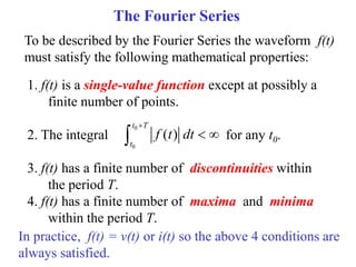 The Fourier Series
To be described by the Fourier Series the waveform f(t)
must satisfy the following mathematical properties:
1. f(t) is a single-value function except at possibly a
finite number of points.
2. The integral for any t0.
3. f(t) has a finite number of discontinuities within
the period T.
4. f(t) has a finite number of maxima and minima
within the period T.
0
0
( )
t T
t
f t dt

 

In practice, f(t) = v(t) or i(t) so the above 4 conditions are
always satisfied.
 