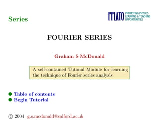 Series
FOURIER SERIES
Graham S McDonald
A self-contained Tutorial Module for learning
the technique of Fourier series analysis
● Table of contents
● Begin Tutorial
c 2004 g.s.mcdonald@salford.ac.uk
 