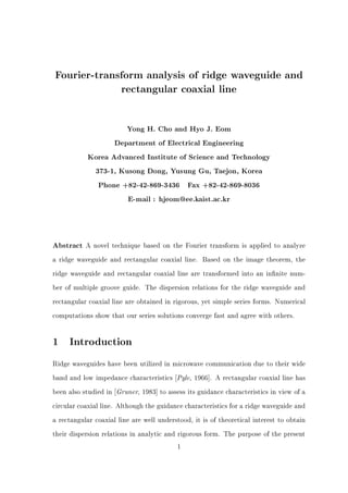 Fourier-transform analysis of ridge waveguide and
rectangular coaxial line
Yong H. Cho and Hyo J. Eom
Department of Electrical Engineering
Korea Advanced Institute of Science and Technology
373-1, Kusong Dong, Yusung Gu, Taejon, Korea
Phone +82-42-869-3436 Fax +82-42-869-8036
E-mail : hjeom@ee.kaist.ac.kr
Abstract A novel technique based on the Fourier transform is applied to analyze
a ridge waveguide and rectangular coaxial line. Based on the image theorem, the
ridge waveguide and rectangular coaxial line are transformed into an in nite num-
ber of multiple groove guide. The dispersion relations for the ridge waveguide and
rectangular coaxial line are obtained in rigorous, yet simple series forms. Numerical
computations show that our series solutions converge fast and agree with others.
1 Introduction
Ridge waveguides have been utilized in microwave communication due to their wide
band and low impedance characteristics Pyle, 1966]. A rectangular coaxial line has
been also studied in Gruner, 1983] to assess its guidance characteristics in view of a
circular coaxial line. Although the guidance characteristics for a ridge waveguide and
a rectangular coaxial line are well understood, it is of theoretical interest to obtain
their dispersion relations in analytic and rigorous form. The purpose of the present
1
 