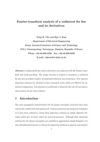 Fourier-transform analysis of a unilateral n line
and its derivatives
Yong H. Cho and Hyo J. Eom
Department of Electrical Engineering
Korea Advanced Institute of Science and Technology
373-1, Guseong-dong, Yuseong-gu, Daejeon, Republic of Korea
Phone +82-42-869-3436 Fax +82-42-869-8036
E-mail : hjeom@ee.kaist.ac.kr
Abstract A unilateral n line and its derivatives are analyzed with the Fourier trans-
form and mode-matching. The image theorem is utilized to transform a unilateral
n line into an in nite number of suspended substrate microstrip lines. New rigorous
dispersion relations are obtained in fast-convergent series which are e cient for nu-
merical computation. Calculations are performed to illustrate the rate of convergence
and accuracy of our series solution.
1 Introduction
The wave propagation characteristics for the planar waveguide structures have been
extensively studied and well understood. Various numerical and analytical techniques
1-7] have been utilized to obtain their dispersion relations in simple algebraic for-
mulas which give accurate values for practical purposes. Although their dispersion
relations for the planar waveguides are available in approximate simple formulas, it is
also of fundamental interest to obtain the dispersion relations in rigorous and analytic
1
 
