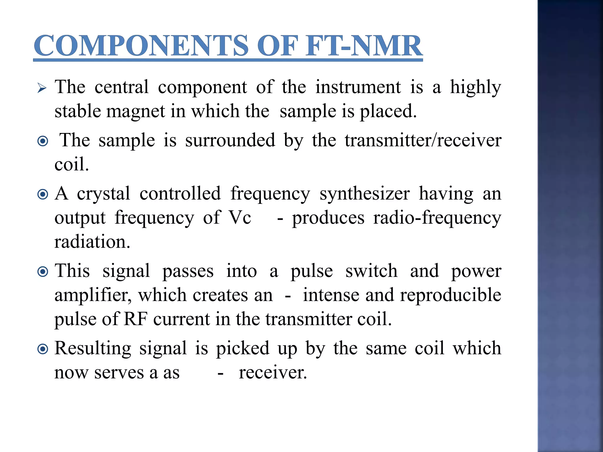  The central component of the instrument is a highly
stable magnet in which the sample is placed.
 The sample is surrounded by the transmitter/receiver
coil.
 A crystal controlled frequency synthesizer having an
output frequency of Vc - produces radio-frequency
radiation.
 This signal passes into a pulse switch and power
amplifier, which creates an - intense and reproducible
pulse of RF current in the transmitter coil.
 Resulting signal is picked up by the same coil which
now serves a as - receiver.
 