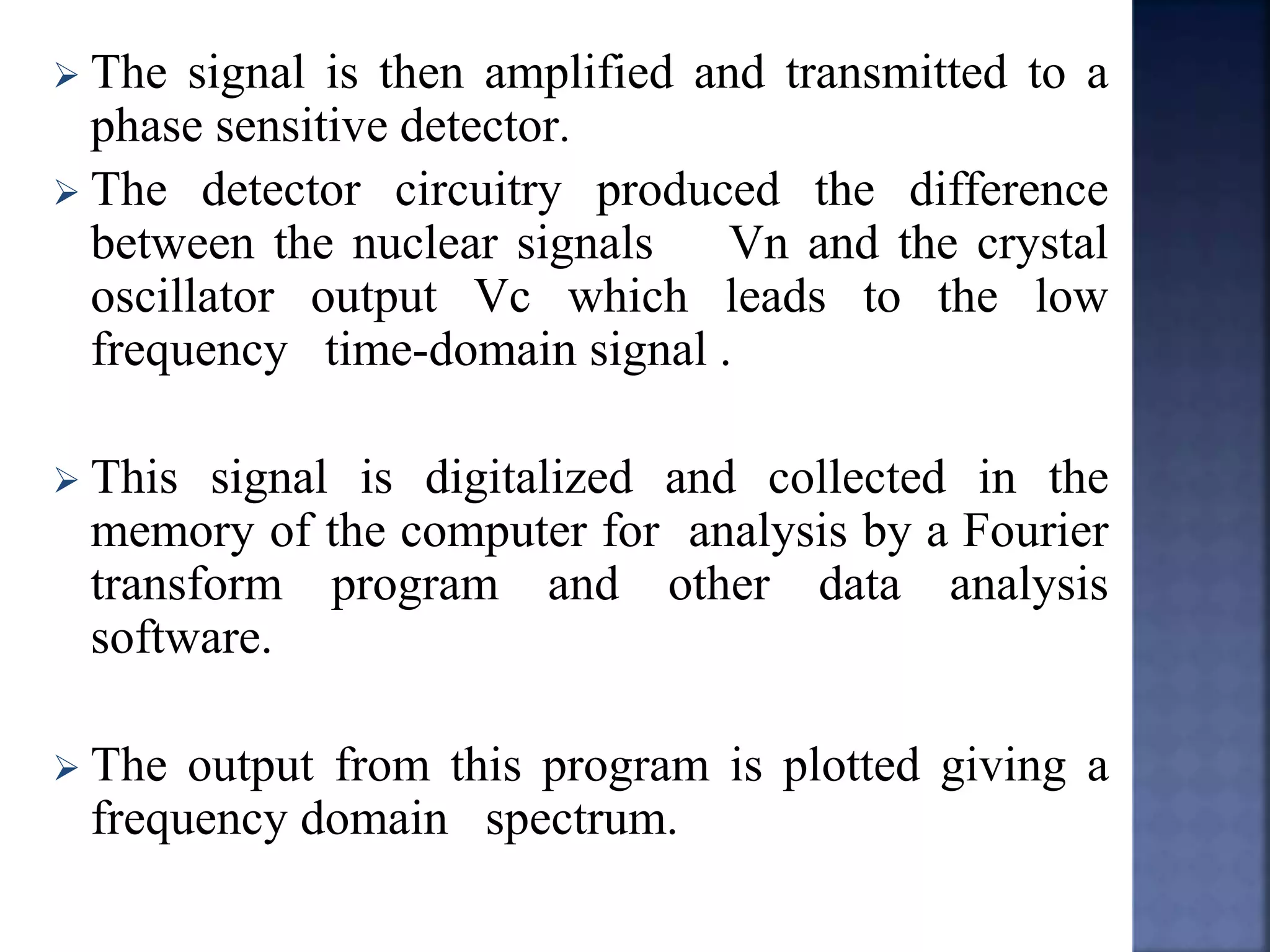  The signal is then amplified and transmitted to a
phase sensitive detector.
 The detector circuitry produced the difference
between the nuclear signals Vn and the crystal
oscillator output Vc which leads to the low
frequency time-domain signal .
 This signal is digitalized and collected in the
memory of the computer for analysis by a Fourier
transform program and other data analysis
software.
 The output from this program is plotted giving a
frequency domain spectrum.
 