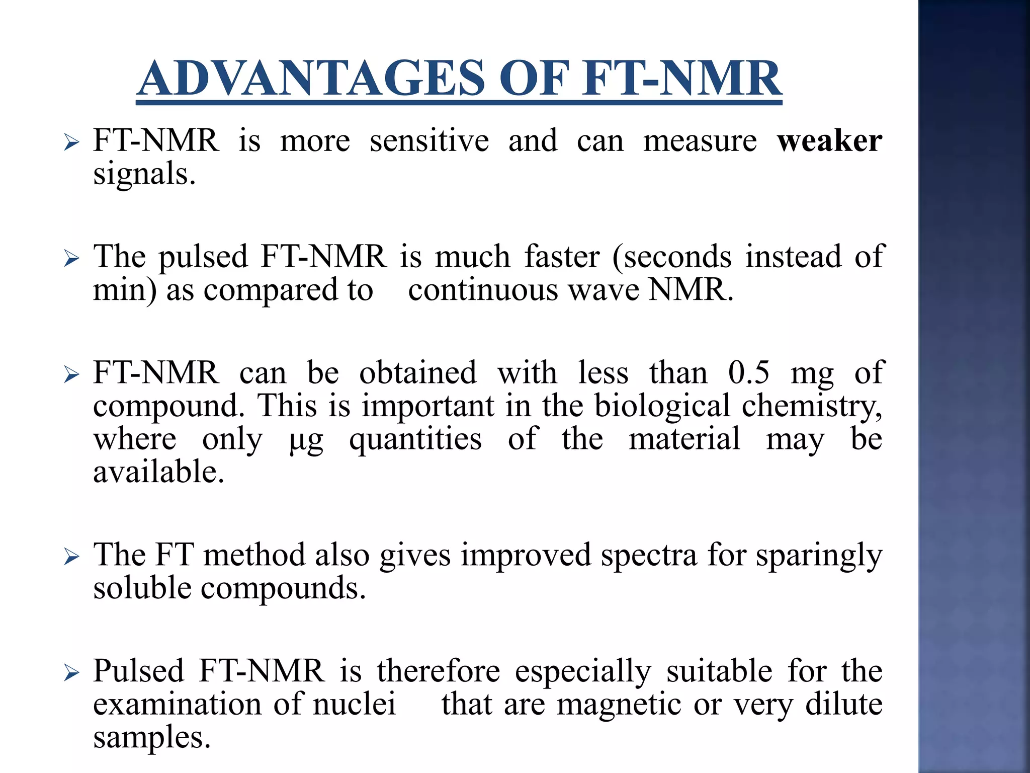  FT-NMR is more sensitive and can measure weaker
signals.
 The pulsed FT-NMR is much faster (seconds instead of
min) as compared to continuous wave NMR.
 FT-NMR can be obtained with less than 0.5 mg of
compound. This is important in the biological chemistry,
where only μg quantities of the material may be
available.
 The FT method also gives improved spectra for sparingly
soluble compounds.
 Pulsed FT-NMR is therefore especially suitable for the
examination of nuclei that are magnetic or very dilute
samples.
 