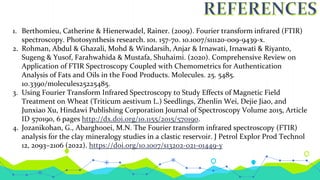 1. Berthomieu, Catherine & Hienerwadel, Rainer. (2009). Fourier transform infrared (FTIR)
spectroscopy. Photosynthesis research. 101. 157-70. 10.1007/s11120-009-9439-x.
2. Rohman, Abdul & Ghazali, Mohd & Windarsih, Anjar & Irnawati, Irnawati & Riyanto,
Sugeng & Yusof, Farahwahida & Mustafa, Shuhaimi. (2020). Comprehensive Review on
Application of FTIR Spectroscopy Coupled with Chemometrics for Authentication
Analysis of Fats and Oils in the Food Products. Molecules. 25. 5485.
10.3390/molecules25225485.
3. Using Fourier Transform Infrared Spectroscopy to Study Effects of Magnetic Field
Treatment on Wheat (Triticum aestivum L.) Seedlings, Zhenlin Wei, Dejie Jiao, and
Junxiao Xu, Hindawi Publishing Corporation Journal of Spectroscopy Volume 2015, Article
ID 570190, 6 pages http://dx.doi.org/10.1155/2015/570190.
4. Jozanikohan, G., Abarghooei, M.N. The Fourier transform infrared spectroscopy (FTIR)
analysis for the clay mineralogy studies in a clastic reservoir. J Petrol Explor Prod Technol
12, 2093–2106 (2022). https://doi.org/10.1007/s13202-021-01449-y
 