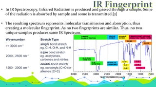 • In IR Spectroscopy, Infrared Radiation is produced and passed through a sample. Some
of the radiation is absorbed by sample and some is transmitted.[2]
• The resulting spectrum represents molecular transmission and absorption, thus
creating a molecular fingerprint. As no two fingerprints are similar. Thus, no two
unique samples produces same IR Spectrum.
Wavenumber Stretch Type
>= 3000 cm-1 single bond stretch
eg. C-H, O-H, and N-H
2000 - 2500 cm-1
triple bond stretch
eg. acetylenes,
carbenes and nitriles
1500 - 2000 cm-1
double bond stretch
eg. carbonyls (C=O) or
alkenes (C=C)
 
