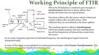 When the IR Radiation is emitted it goes through an
interferometer that has an beam-splitter that
divides the beam into two optical beams.
One beam reflects off a flat mirror which is fixed and
another reflects off a movable mirror. After
reflection they are recombined at the beam-splitter.
The resulting signal is called an interferogram
which has unique property that the resulting beam
has all the frequencies of Infrared that comes from
the source.
As we need a frequency spectrum of individual frequency, the interferogram signal cannot be
interpreted easily.
A mean of Decoding is accomplished via mathematical technique called Fourier Transformation. This
Transformation is done entirely by Computer.[1][3]
 