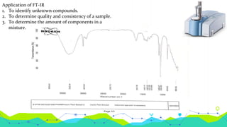 Application of FT-IR
1. To identify unknown compounds.
2. To determine quality and consistency of a sample.
3. To determine the amount of components in a
mixture.
 